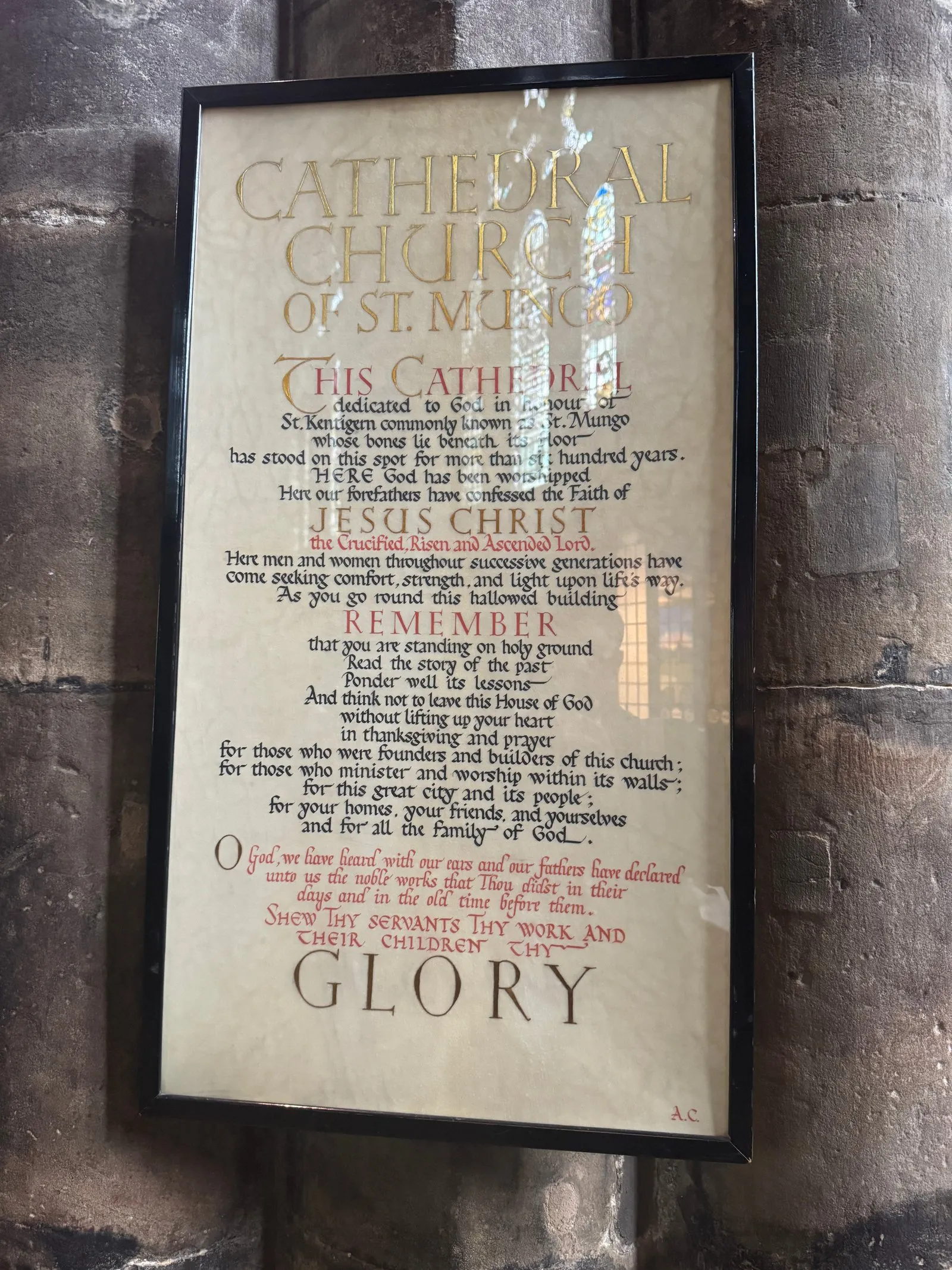 A sign near the entrance of the cathedral that reads “Cathedral Church of St. Mungo. This cathedral dedicated to God in honour of St. Kentigern commonly known as St. Mungo whose bones lie beneath its floor has stood on this spot for more than six hundred years. Here God has been worshipped. Here our forefathers have confessed the Faith of Jesus Christ the Crucified, Risen and Ascended Lord. Here men and women throughout successive generations have come seeking comfort, strength, and light upon life’s way. As you go round this hallowed building remember that you are standing on holy ground. Read the story of the past. Ponder well its lessons. And think not to leave this House of God without lifting up your heart for those who were founders and builders of this church; for those who minister and worship within its walls; for this great city and its people; for your homes, your friends, and yourselves and for all the family of God. O God we have heard with our ears and our fathers have declared unto us the noble works that Thou didst in their days and in the old time before them. Shew Thy servants Thy work and their children Thy Glory.”